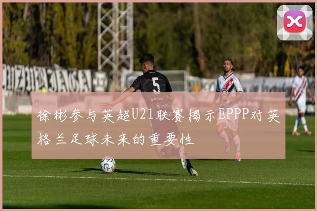 徐彬参与英超U21联赛揭示EPPP对英格兰足球未来的重要性