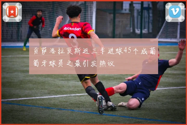 贡萨洛拉莫斯近三季进球45个成葡萄牙球员之最引发热议