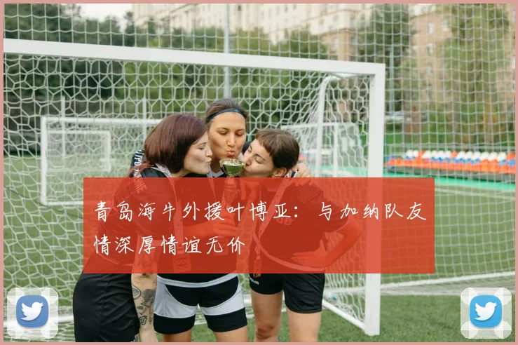 青岛海牛外援叶博亚：与加纳队友情深厚情谊无价