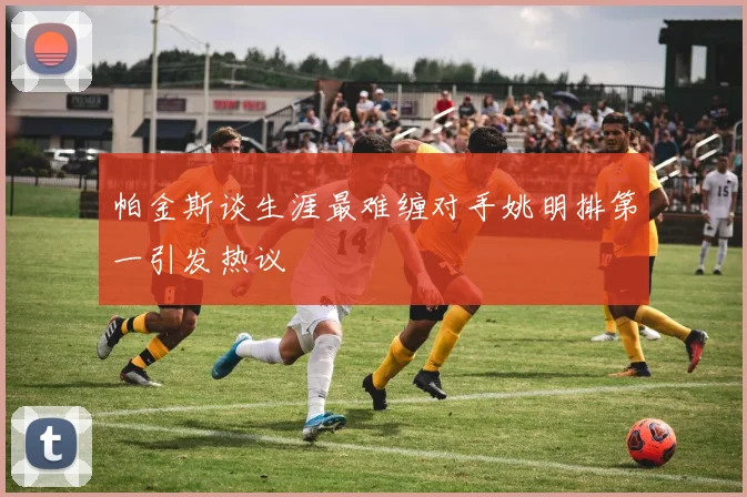 帕金斯谈生涯最难缠对手姚明排第一引发热议