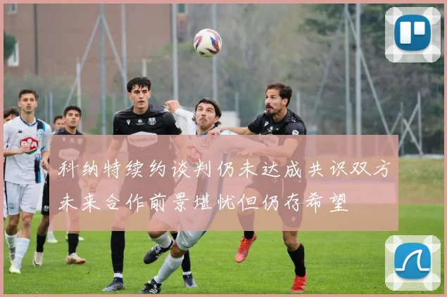 科纳特续约谈判仍未达成共识双方未来合作前景堪忧但仍存希望