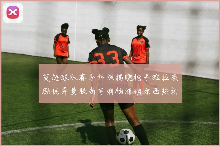 英超球队赛季评级揭晓枪手维拉表现优异曼联尚可利物浦切尔西热刺需努力