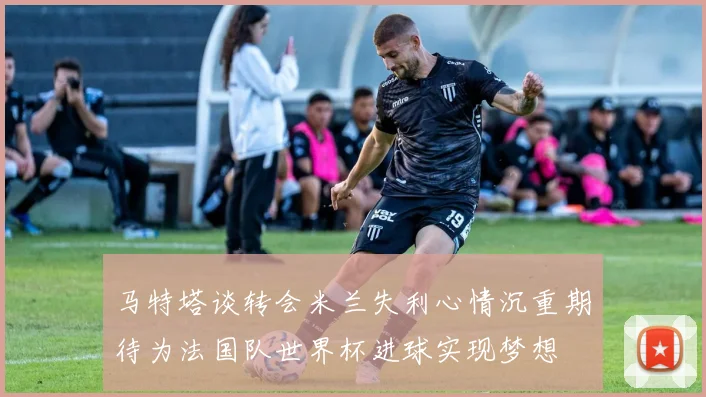 马特塔谈转会米兰失利心情沉重期待为法国队世界杯进球实现梦想