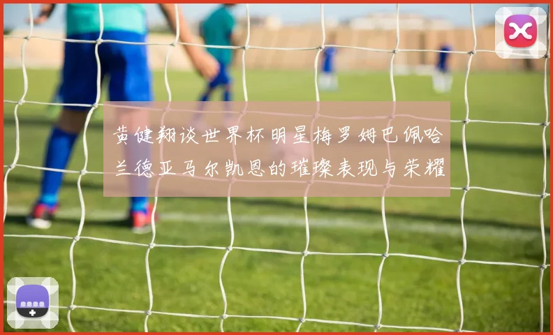 黄健翔谈世界杯明星梅罗姆巴佩哈兰德亚马尔凯恩的璀璨表现与荣耀时刻