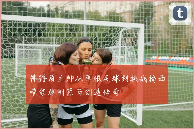 佛得角主帅从草根足球到挑战梅西带领非洲黑马创造传奇
