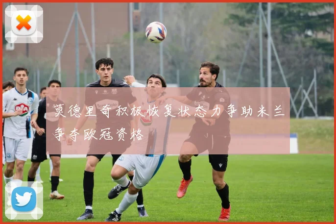 莫德里奇积极恢复状态力争助米兰争夺欧冠资格