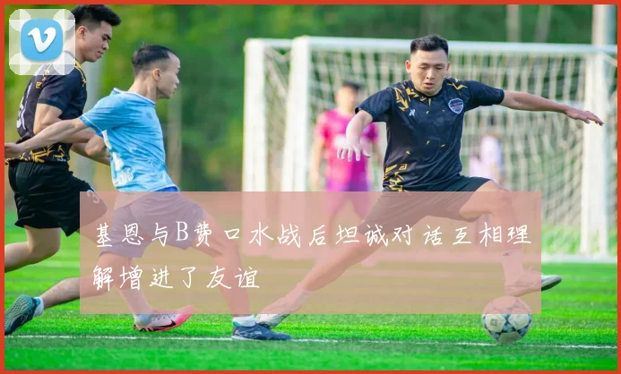 基恩与B费口水战后坦诚对话互相理解增进了友谊