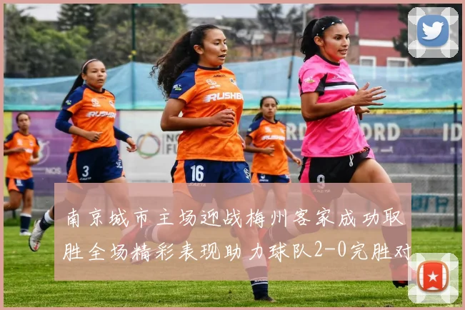 南京城市主场迎战梅州客家成功取胜全场精彩表现助力球队2-0完胜对手