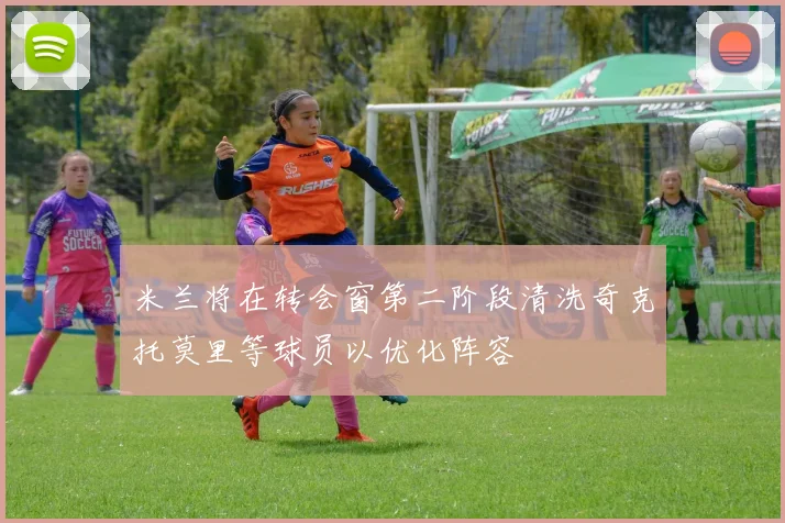 米兰将在转会窗第二阶段清洗奇克托莫里等球员以优化阵容