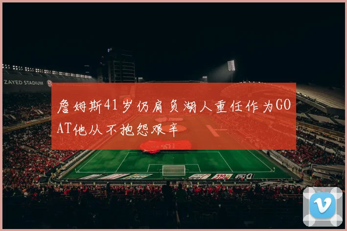 詹姆斯41岁仍肩负湖人重任作为GOAT他从不抱怨艰辛