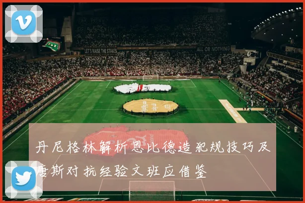 丹尼格林解析恩比德造犯规技巧及唐斯对抗经验文班应借鉴