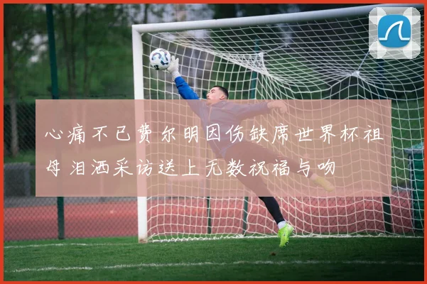 心痛不已费尔明因伤缺席世界杯祖母泪洒采访送上无数祝福与吻