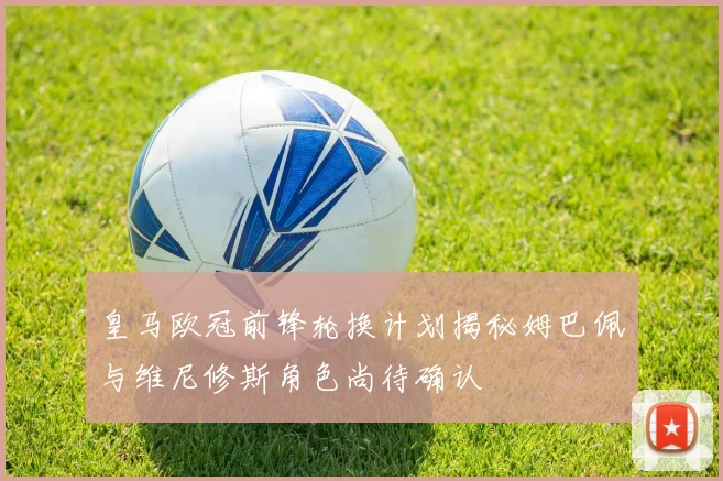 皇马欧冠前锋轮换计划揭秘姆巴佩与维尼修斯角色尚待确认
