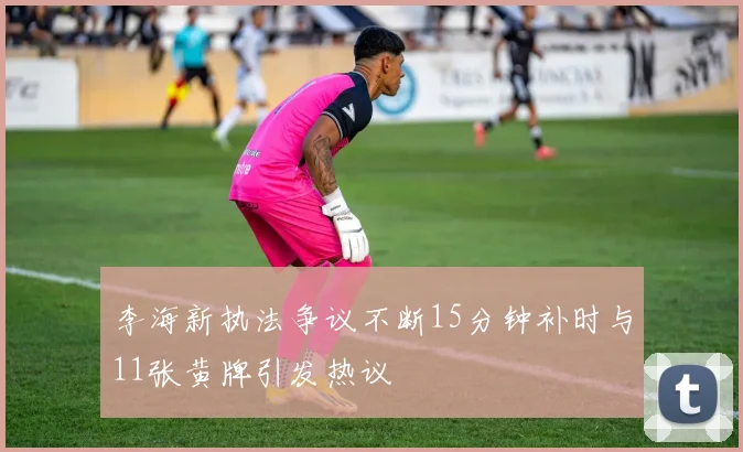 李海新执法争议不断15分钟补时与11张黄牌引发热议