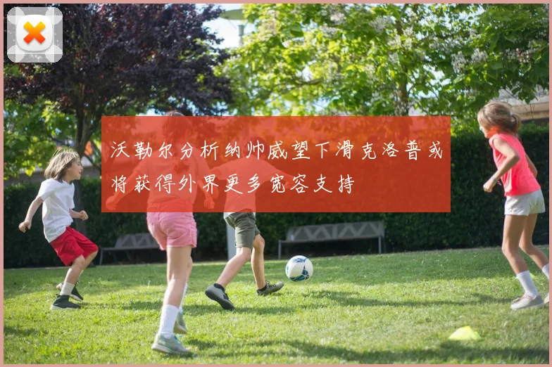 沃勒尔分析纳帅威望下滑克洛普或将获得外界更多宽容支持