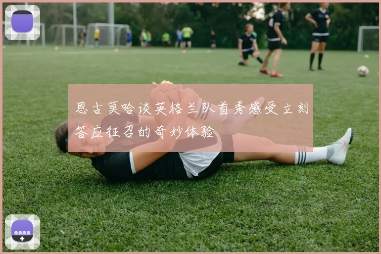 恩古莫哈谈英格兰队首秀感受立刻答应征召的奇妙体验