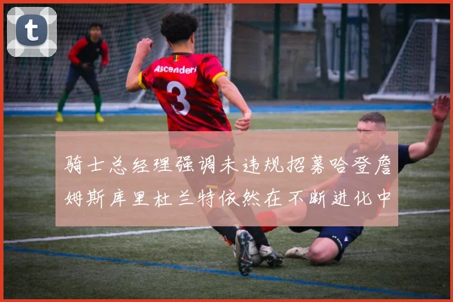 骑士总经理强调未违规招募哈登詹姆斯库里杜兰特依然在不断进化中