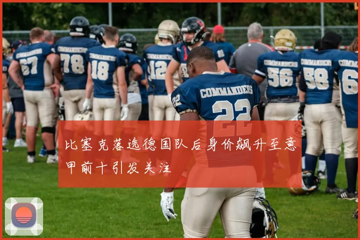 比塞克落选德国队后身价飙升至意甲前十引发关注