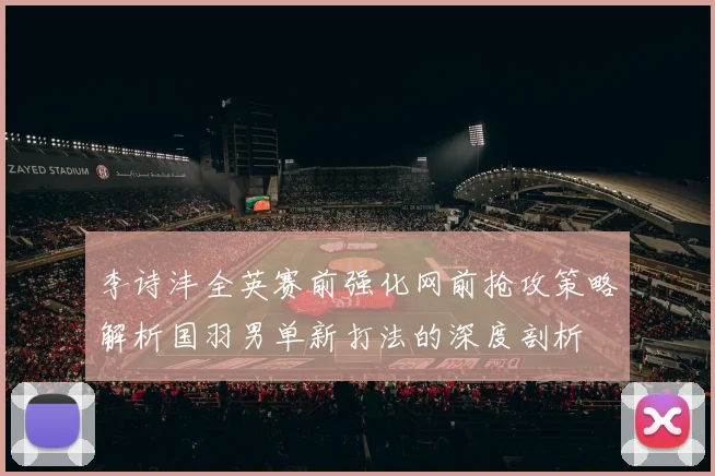 李诗沣全英赛前强化网前抢攻策略解析国羽男单新打法的深度剖析