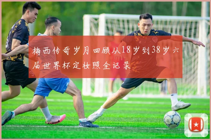 梅西传奇岁月回顾从18岁到38岁六届世界杯定妆照全记录