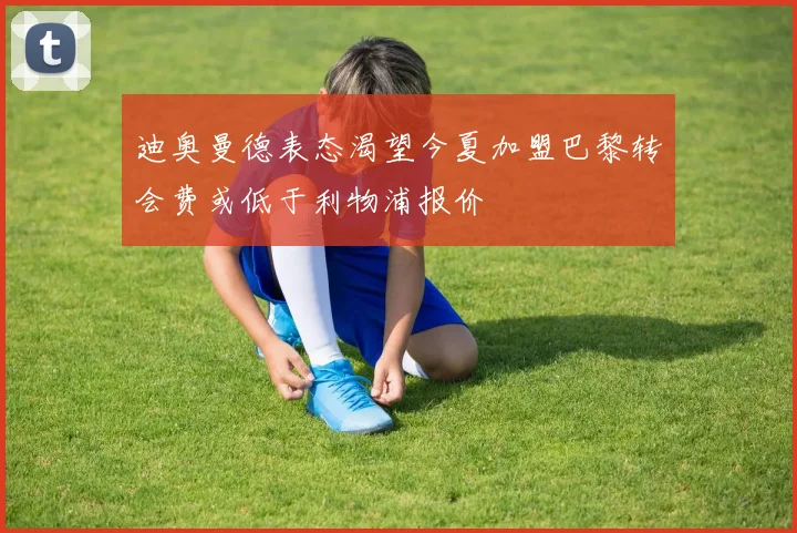 迪奥曼德表态渴望今夏加盟巴黎转会费或低于利物浦报价
