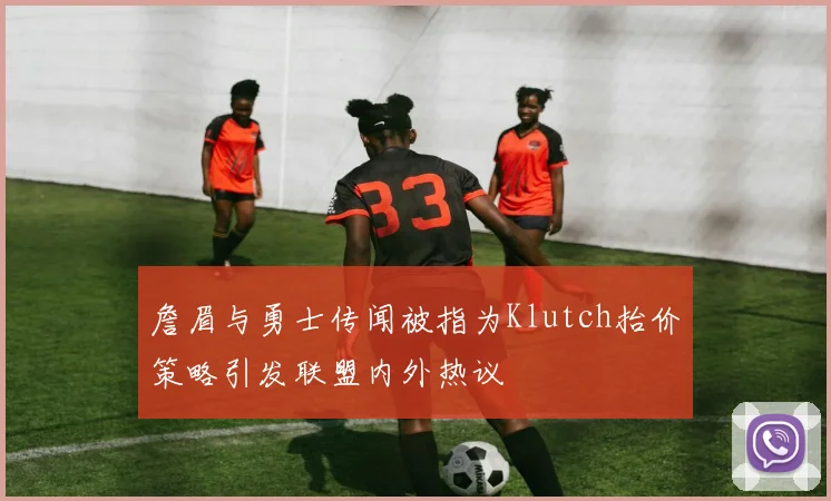 詹眉与勇士传闻被指为Klutch抬价策略引发联盟内外热议