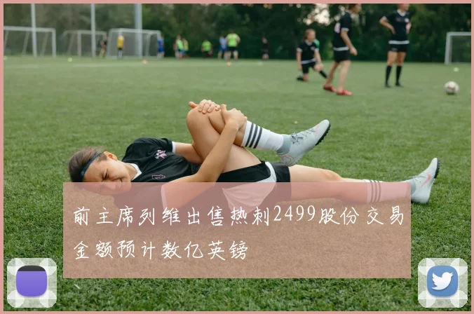 前主席列维出售热刺2499股份交易金额预计数亿英镑