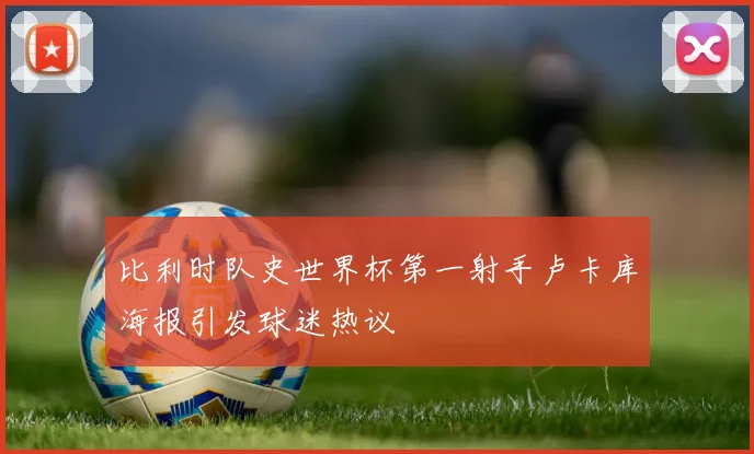 比利时队史世界杯第一射手卢卡库海报引发球迷热议