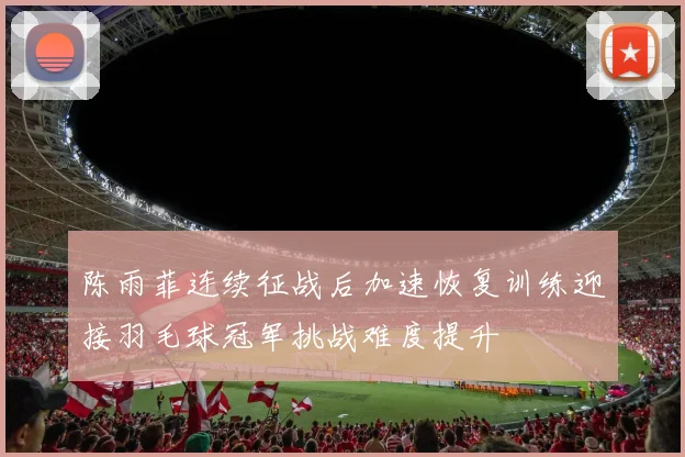陈雨菲连续征战后加速恢复训练迎接羽毛球冠军挑战难度提升