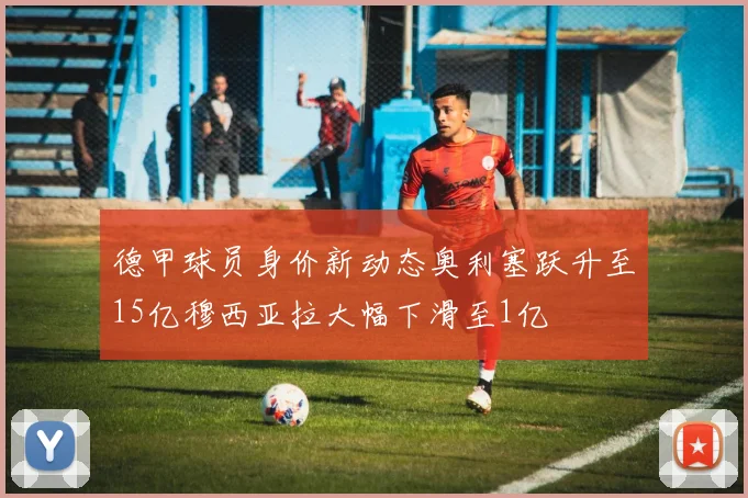 德甲球员身价新动态奥利塞跃升至15亿穆西亚拉大幅下滑至1亿