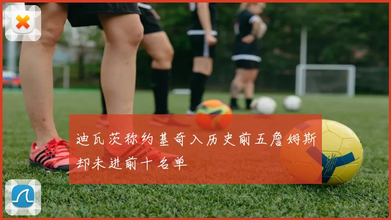 迪瓦茨称约基奇入历史前五詹姆斯却未进前十名单
