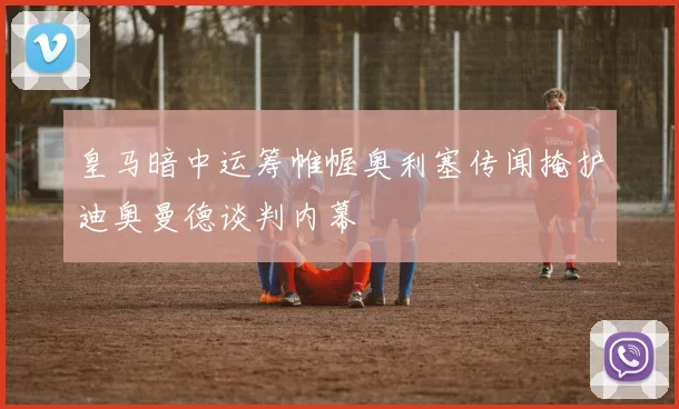皇马暗中运筹帷幄奥利塞传闻掩护迪奥曼德谈判内幕